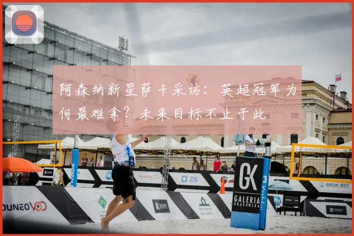 阿森纳新星萨卡采访：英超冠军为何最难拿？未来目标不止于此