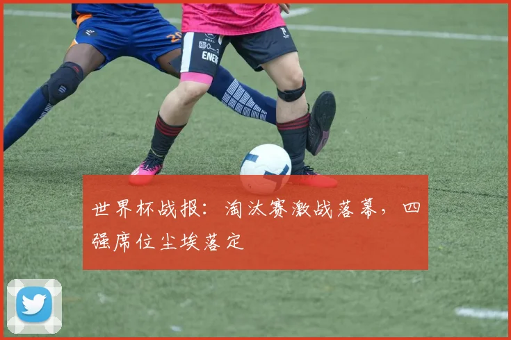 世界杯战报：淘汰赛激战落幕，四强席位尘埃落定