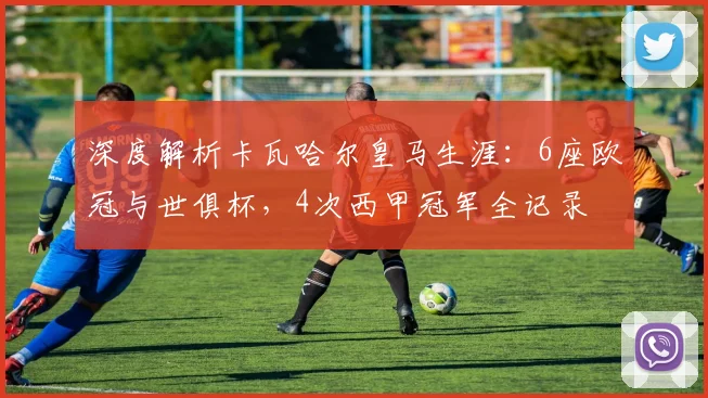 深度解析卡瓦哈尔皇马生涯：6座欧冠与世俱杯，4次西甲冠军全记录