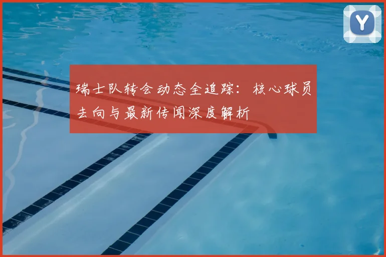 瑞士队转会动态全追踪：核心球员去向与最新传闻深度解析
