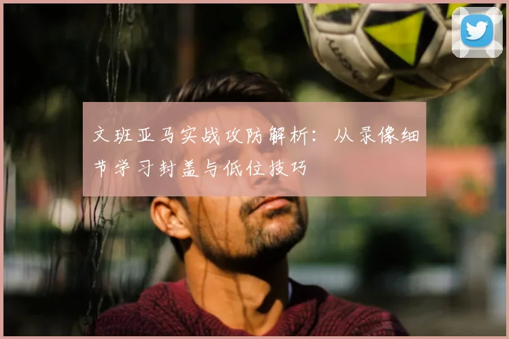 文班亚马实战攻防解析：从录像细节学习封盖与低位技巧