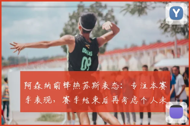 阿森纳前锋热苏斯表态:专注本赛季表现,赛季结束后再考虑个人未来规划