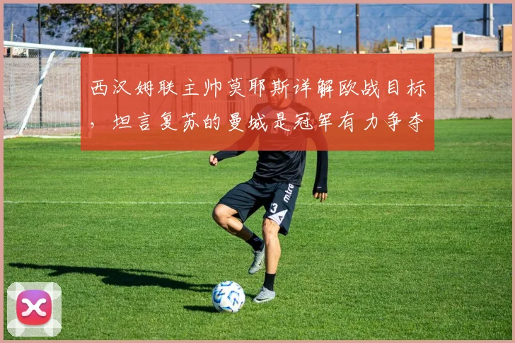 西汉姆联主帅莫耶斯详解欧战目标，坦言复苏的曼城是冠军有力争夺者