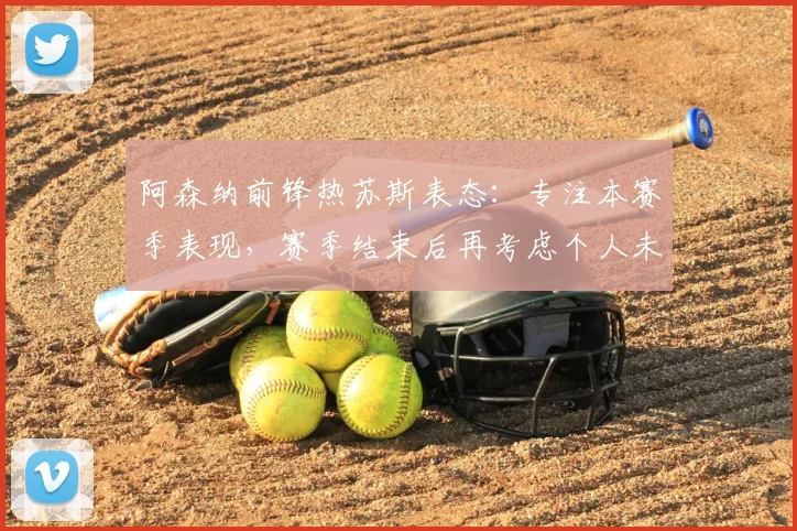 阿森纳前锋热苏斯表态：专注本赛季表现，赛季结束后再考虑个人未来规划