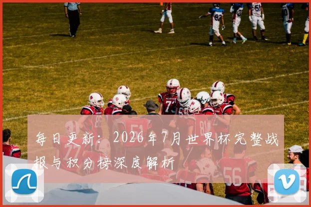 每日更新：2026年7月世界杯完整战报与积分榜深度解析