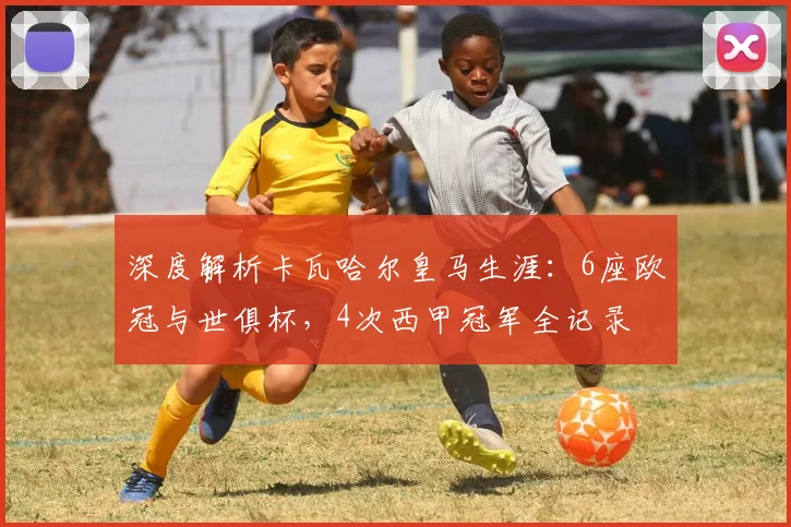 深度解析卡瓦哈尔皇马生涯：6座欧冠与世俱杯，4次西甲冠军全记录